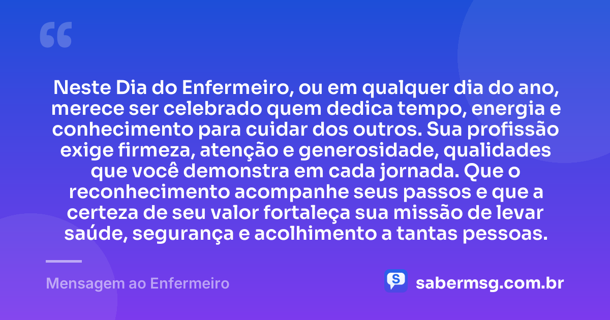 Neste Dia do Enfermeiro, ou em qualquer dia do ano, merece ser celebrado quem dedica tempo, energia e conhecimento para cuidar dos outros. Sua profissão exige firmeza, atenção e generosidade, qualidades que você demonstra em cada jornada. Que o reconhecimento acompanhe seus passos e que a certeza de seu valor fortaleça sua missão de levar saúde, segurança e acolhimento a tantas pessoas. — Mensagem ao Enfermeiro