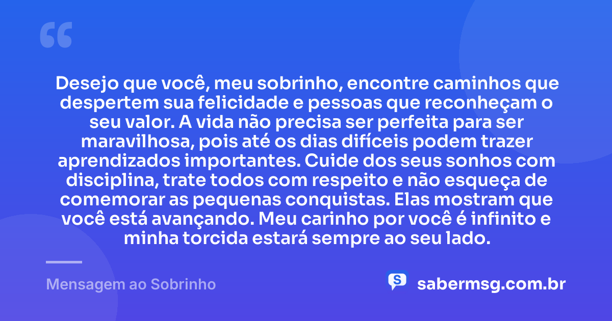 Desejo que você, meu sobrinho, encontre caminhos que despertem sua felicidade e pessoas que reconheçam o seu valor. A vida não precisa ser perfeita para ser maravilhosa, pois até os dias difíceis podem trazer aprendizados importantes. Cuide dos seus sonhos com disciplina, trate todos com respeito e não esqueça de comemorar as pequenas conquistas. Elas mostram que você está avançando. Meu carinho por você é infinito e minha torcida estará sempre ao seu lado. — Mensagem ao Sobrinho
