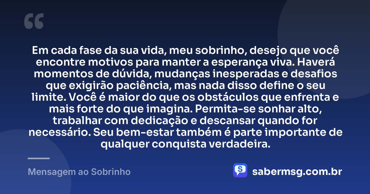 Em cada fase da sua vida, meu sobrinho, desejo que você encontre motivos para manter a esperança viva. Haverá momentos de dúvida, mudanças inesperadas e desafios que exigirão paciência, mas nada disso define o seu limite. Você é maior do que os obstáculos que enfrenta e mais forte do que imagina. Permita-se sonhar alto, trabalhar com dedicação e descansar quando for necessário. Seu bem-estar também é parte importante de qualquer conquista verdadeira. — Mensagem ao Sobrinho