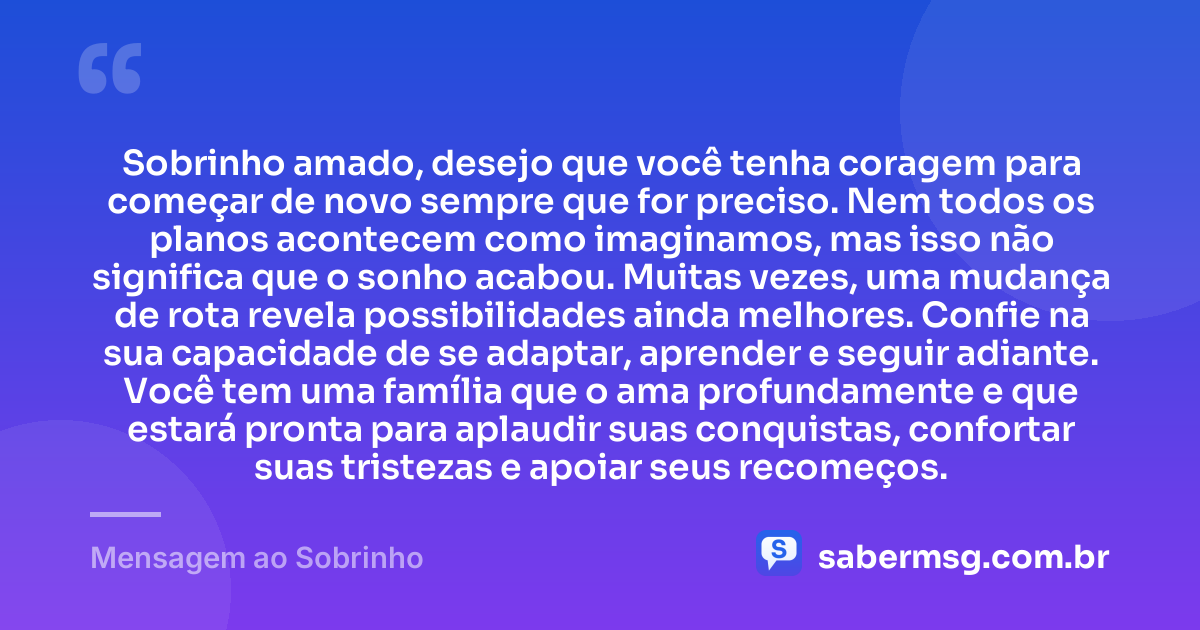 Sobrinho amado, desejo que você tenha coragem para começar de novo sempre que for preciso. Nem todos os planos acontecem como imaginamos, mas isso não significa que o sonho acabou. Muitas vezes, uma mudança de rota revela possibilidades ainda melhores. Confie na sua capacidade de se adaptar, aprender e seguir adiante. Você tem uma família que o ama profundamente e que estará pronta para aplaudir suas conquistas, confortar suas tristezas e apoiar seus recomeços. — Mensagem ao Sobrinho