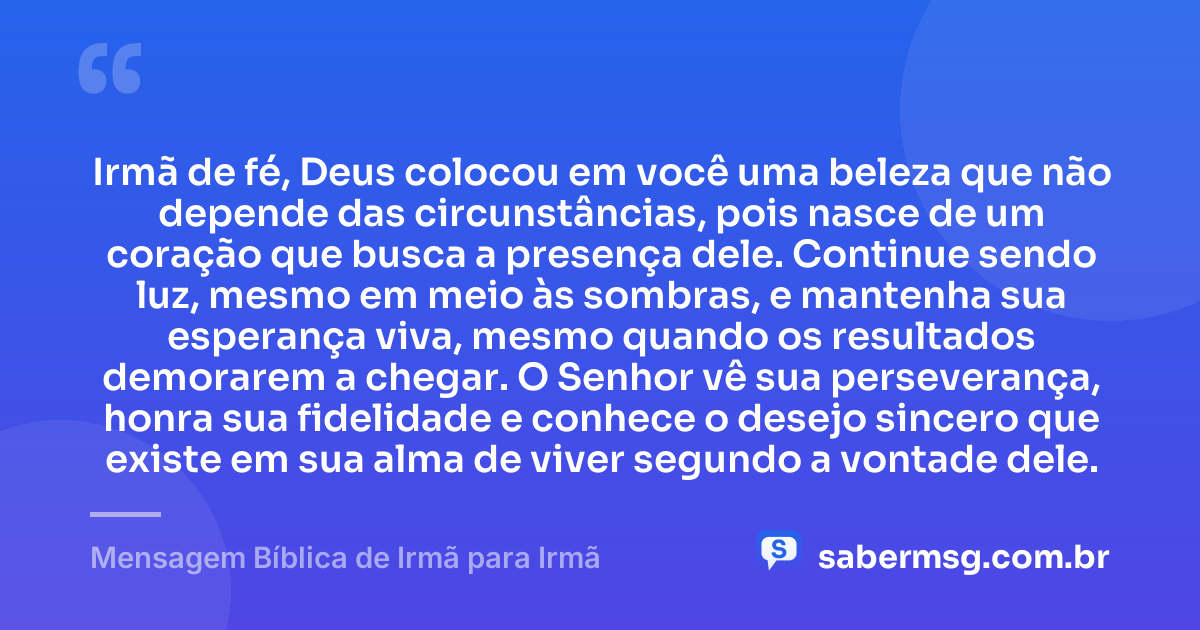 Irmã de fé, Deus colocou em você uma beleza que não depende das circunstâncias, pois nasce de um coração que busca a presença dele. Continue sendo luz, mesmo em meio às sombras, e mantenha sua esperança viva, mesmo quando os resultados demorarem a chegar. O Senhor vê sua perseverança, honra sua fidelidade e conhece o desejo sincero que existe em sua alma de viver segundo a vontade dele. — Mensagem Bíblica de Irmã para Irmã