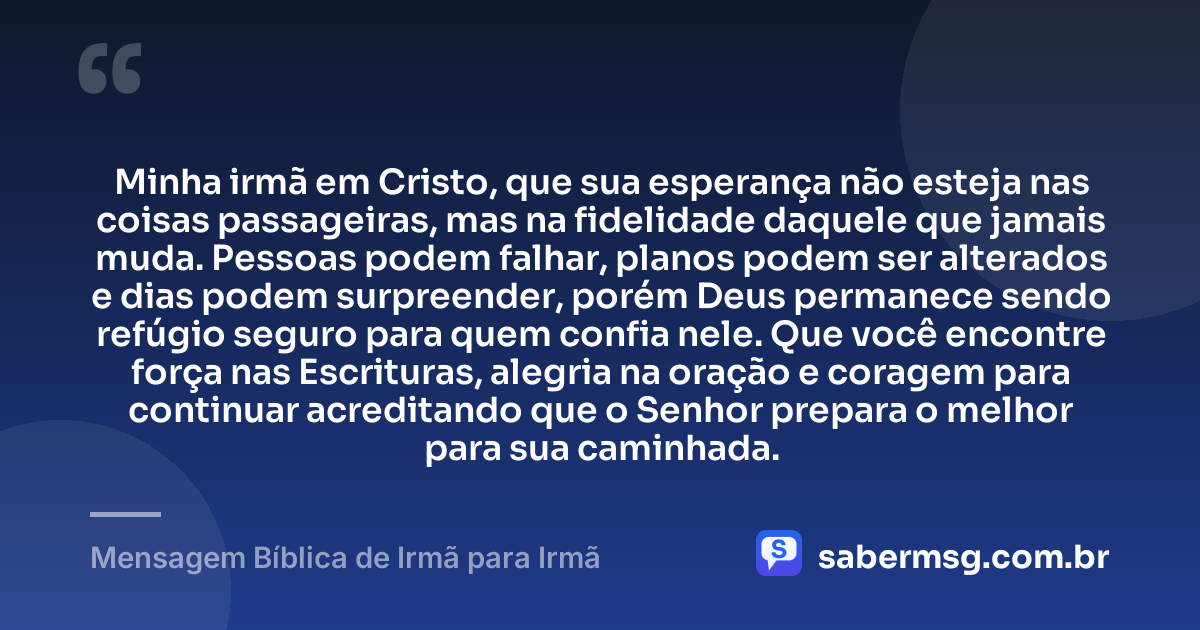 Minha irmã em Cristo, que sua esperança não esteja nas coisas passageiras, mas na fidelidade daquele que jamais muda. Pessoas podem falhar, planos podem ser alterados e dias podem surpreender, porém Deus permanece sendo refúgio seguro para quem confia nele. Que você encontre força nas Escrituras, alegria na oração e coragem para continuar acreditando que o Senhor prepara o melhor para sua caminhada. — Mensagem Bíblica de Irmã para Irmã