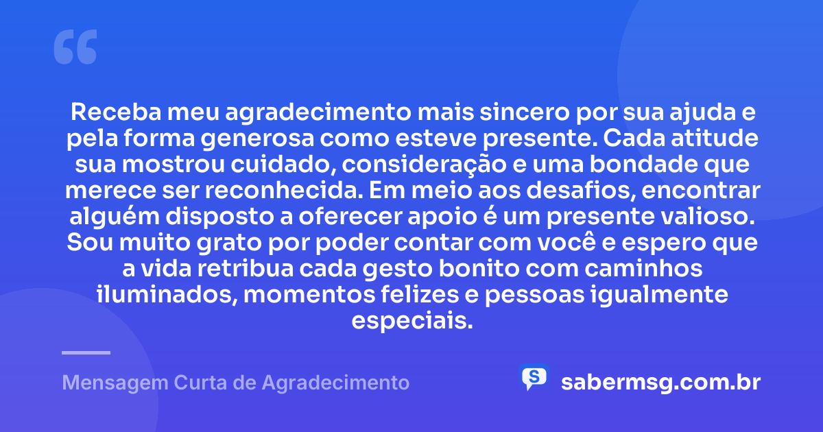 Receba meu agradecimento mais sincero por sua ajuda e pela forma generosa como esteve presente. Cada atitude sua mostrou cuidado, consideração e uma bondade que merece ser reconhecida. Em meio aos desafios, encontrar alguém disposto a oferecer apoio é um presente valioso. Sou muito grato por poder contar com você e espero que a vida retribua cada gesto bonito com caminhos iluminados, momentos felizes e pessoas igualmente especiais. — Mensagem Curta de Agradecimento