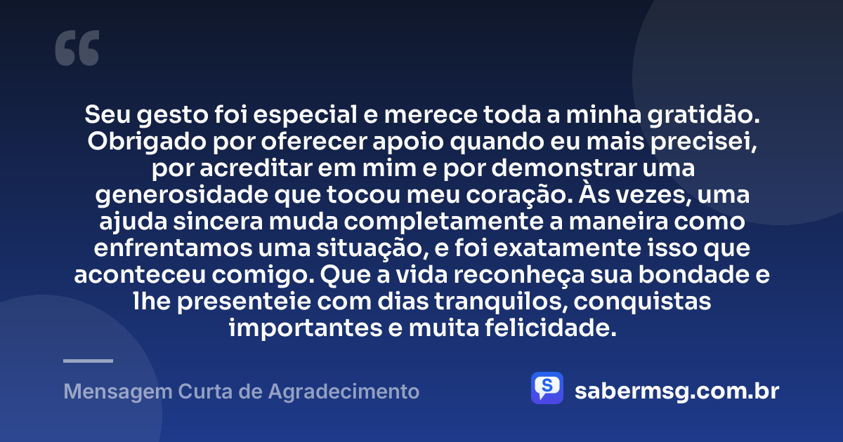 Seu gesto foi especial e merece toda a minha gratidão. Obrigado por oferecer apoio quando eu mais precisei, por acreditar em mim e por demonstrar uma generosidade que tocou meu coração. Às vezes, uma ajuda sincera muda completamente a maneira como enfrentamos uma situação, e foi exatamente isso que aconteceu comigo. Que a vida reconheça sua bondade e lhe presenteie com dias tranquilos, conquistas importantes e muita felicidade. — Mensagem Curta de Agradecimento