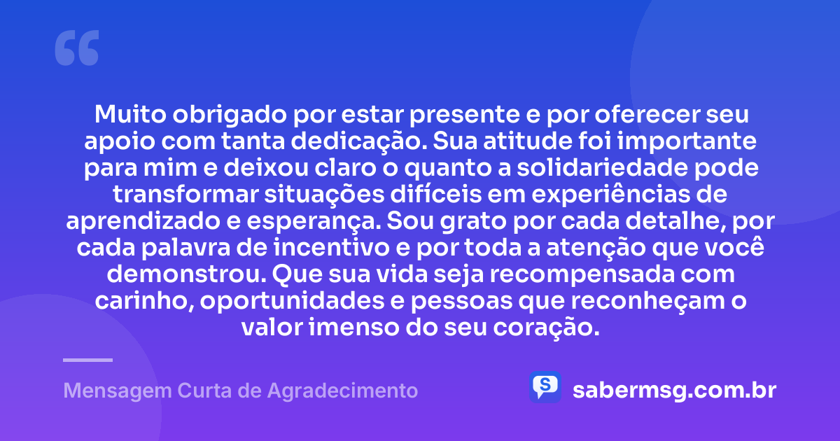 Muito obrigado por estar presente e por oferecer seu apoio com tanta dedicação. Sua atitude foi importante para mim e deixou claro o quanto a solidariedade pode transformar situações difíceis em experiências de aprendizado e esperança. Sou grato por cada detalhe, por cada palavra de incentivo e por toda a atenção que você demonstrou. Que sua vida seja recompensada com carinho, oportunidades e pessoas que reconheçam o valor imenso do seu coração. — Mensagem Curta de Agradecimento