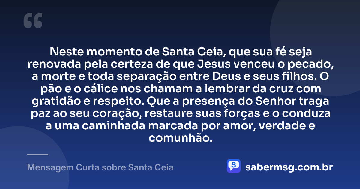 Neste momento de Santa Ceia, que sua fé seja renovada pela certeza de que Jesus venceu o pecado, a morte e toda separação entre Deus e seus filhos. O pão e o cálice nos chamam a lembrar da cruz com gratidão e respeito. Que a presença do Senhor traga paz ao seu coração, restaure suas forças e o conduza a uma caminhada marcada por amor, verdade e comunhão. — Mensagem Curta sobre Santa Ceia