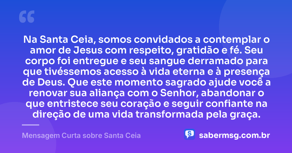 Na Santa Ceia, somos convidados a contemplar o amor de Jesus com respeito, gratidão e fé. Seu corpo foi entregue e seu sangue derramado para que tivéssemos acesso à vida eterna e à presença de Deus. Que este momento sagrado ajude você a renovar sua aliança com o Senhor, abandonar o que entristece seu coração e seguir confiante na direção de uma vida transformada pela graça. — Mensagem Curta sobre Santa Ceia