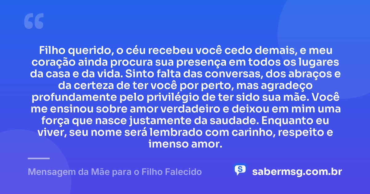 Filho querido, o céu recebeu você cedo demais, e meu coração ainda procura sua presença em todos os lugares da casa e da vida. Sinto falta das conversas, dos abraços e da certeza de ter você por perto, mas agradeço profundamente pelo privilégio de ter sido sua mãe. Você me ensinou sobre amor verdadeiro e deixou em mim uma força que nasce justamente da saudade. Enquanto eu viver, seu nome será lembrado com carinho, respeito e imenso amor. — Mensagem da Mãe para o Filho Falecido