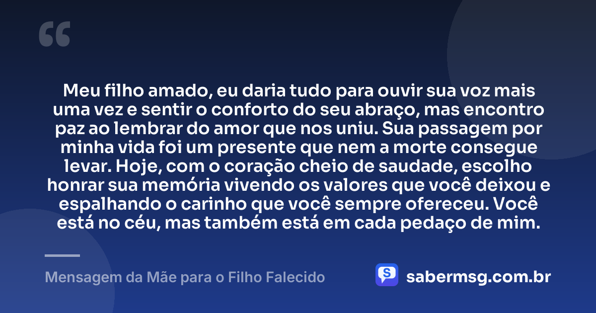 Meu filho amado, eu daria tudo para ouvir sua voz mais uma vez e sentir o conforto do seu abraço, mas encontro paz ao lembrar do amor que nos uniu. Sua passagem por minha vida foi um presente que nem a morte consegue levar. Hoje, com o coração cheio de saudade, escolho honrar sua memória vivendo os valores que você deixou e espalhando o carinho que você sempre ofereceu. Você está no céu, mas também está em cada pedaço de mim. — Mensagem da Mãe para o Filho Falecido