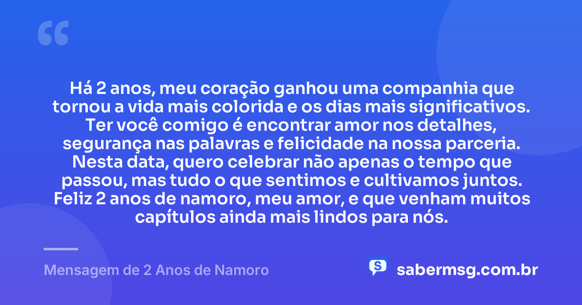 Há 2 anos, meu coração ganhou uma companhia que tornou a vida mais colorida e os dias mais significativos. Ter você comigo é encontrar amor nos detalhes, segurança nas palavras e felicidade na nossa parceria. Nesta data, quero celebrar não apenas o tempo que passou, mas tudo o que sentimos e cultivamos juntos. Feliz 2 anos de namoro, meu amor, e que venham muitos capítulos ainda mais lindos para nós. — Mensagem de 2 Anos de Namoro