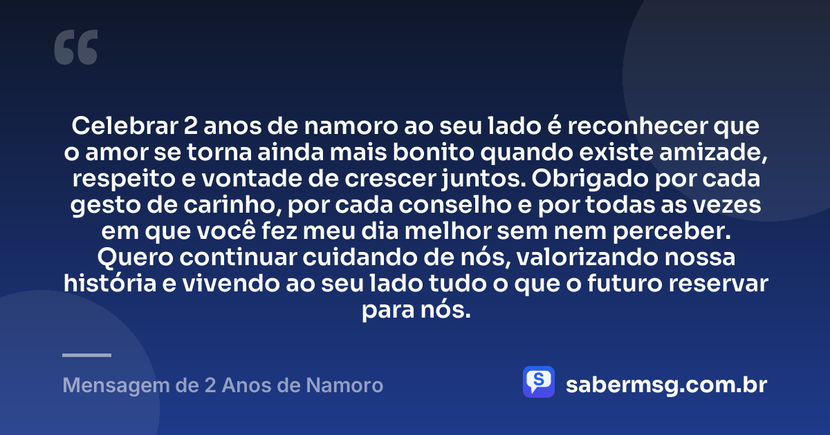 Celebrar 2 anos de namoro ao seu lado é reconhecer que o amor se torna ainda mais bonito quando existe amizade, respeito e vontade de crescer juntos. Obrigado por cada gesto de carinho, por cada conselho e por todas as vezes em que você fez meu dia melhor sem nem perceber. Quero continuar cuidando de nós, valorizando nossa história e vivendo ao seu lado tudo o que o futuro reservar para nós. — Mensagem de 2 Anos de Namoro