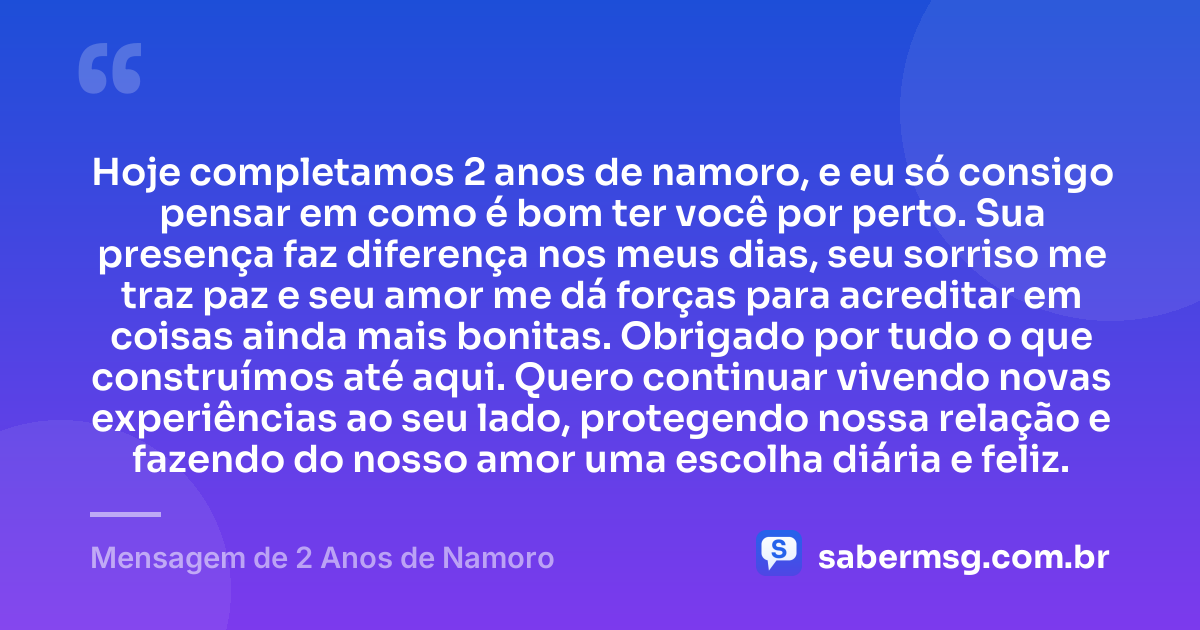 Hoje completamos 2 anos de namoro, e eu só consigo pensar em como é bom ter você por perto. Sua presença faz diferença nos meus dias, seu sorriso me traz paz e seu amor me dá forças para acreditar em coisas ainda mais bonitas. Obrigado por tudo o que construímos até aqui. Quero continuar vivendo novas experiências ao seu lado, protegendo nossa relação e fazendo do nosso amor uma escolha diária e feliz. — Mensagem de 2 Anos de Namoro