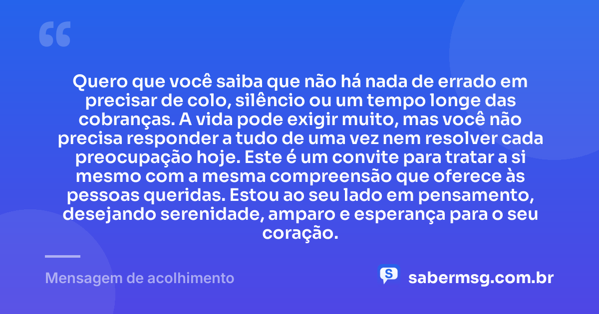 Quero que você saiba que não há nada de errado em precisar de colo, silêncio ou um tempo longe das cobranças. A vida pode exigir muito, mas você não precisa responder a tudo de uma vez nem resolver cada preocupação hoje. Este é um convite para tratar a si mesmo com a mesma compreensão que oferece às pessoas queridas. Estou ao seu lado em pensamento, desejando serenidade, amparo e esperança para o seu coração. — Mensagem de acolhimento