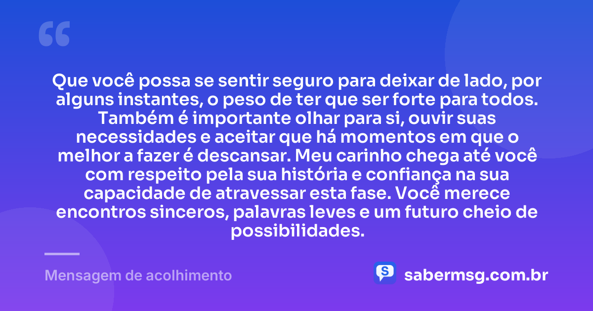 Que você possa se sentir seguro para deixar de lado, por alguns instantes, o peso de ter que ser forte para todos. Também é importante olhar para si, ouvir suas necessidades e aceitar que há momentos em que o melhor a fazer é descansar. Meu carinho chega até você com respeito pela sua história e confiança na sua capacidade de atravessar esta fase. Você merece encontros sinceros, palavras leves e um futuro cheio de possibilidades. — Mensagem de acolhimento