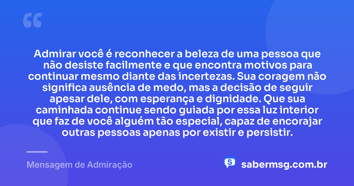 Admirar você é reconhecer a beleza de uma pessoa que não desiste facilmente e que encontra motivos para continuar mesmo diante das incertezas. Sua coragem não significa ausência de medo, mas a decisão de seguir apesar dele, com esperança e dignidade. Que sua caminhada continue sendo guiada por essa luz interior que faz de você alguém tão especial, capaz de encorajar outras pessoas apenas por existir e persistir. — Mensagem de Admiração