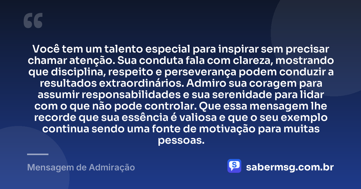 Você tem um talento especial para inspirar sem precisar chamar atenção. Sua conduta fala com clareza, mostrando que disciplina, respeito e perseverança podem conduzir a resultados extraordinários. Admiro sua coragem para assumir responsabilidades e sua serenidade para lidar com o que não pode controlar. Que essa mensagem lhe recorde que sua essência é valiosa e que o seu exemplo continua sendo uma fonte de motivação para muitas pessoas. — Mensagem de Admiração