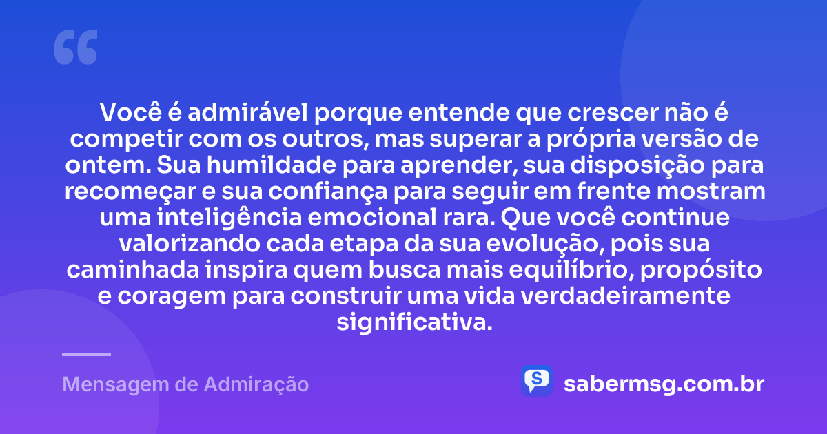 Você é admirável porque entende que crescer não é competir com os outros, mas superar a própria versão de ontem. Sua humildade para aprender, sua disposição para recomeçar e sua confiança para seguir em frente mostram uma inteligência emocional rara. Que você continue valorizando cada etapa da sua evolução, pois sua caminhada inspira quem busca mais equilíbrio, propósito e coragem para construir uma vida verdadeiramente significativa. — Mensagem de Admiração