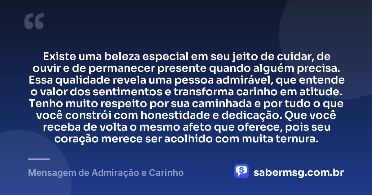 Existe uma beleza especial em seu jeito de cuidar, de ouvir e de permanecer presente quando alguém precisa. Essa qualidade revela uma pessoa admirável, que entende o valor dos sentimentos e transforma carinho em atitude. Tenho muito respeito por sua caminhada e por tudo o que você constrói com honestidade e dedicação. Que você receba de volta o mesmo afeto que oferece, pois seu coração merece ser acolhido com muita ternura. — Mensagem de Admiração e Carinho