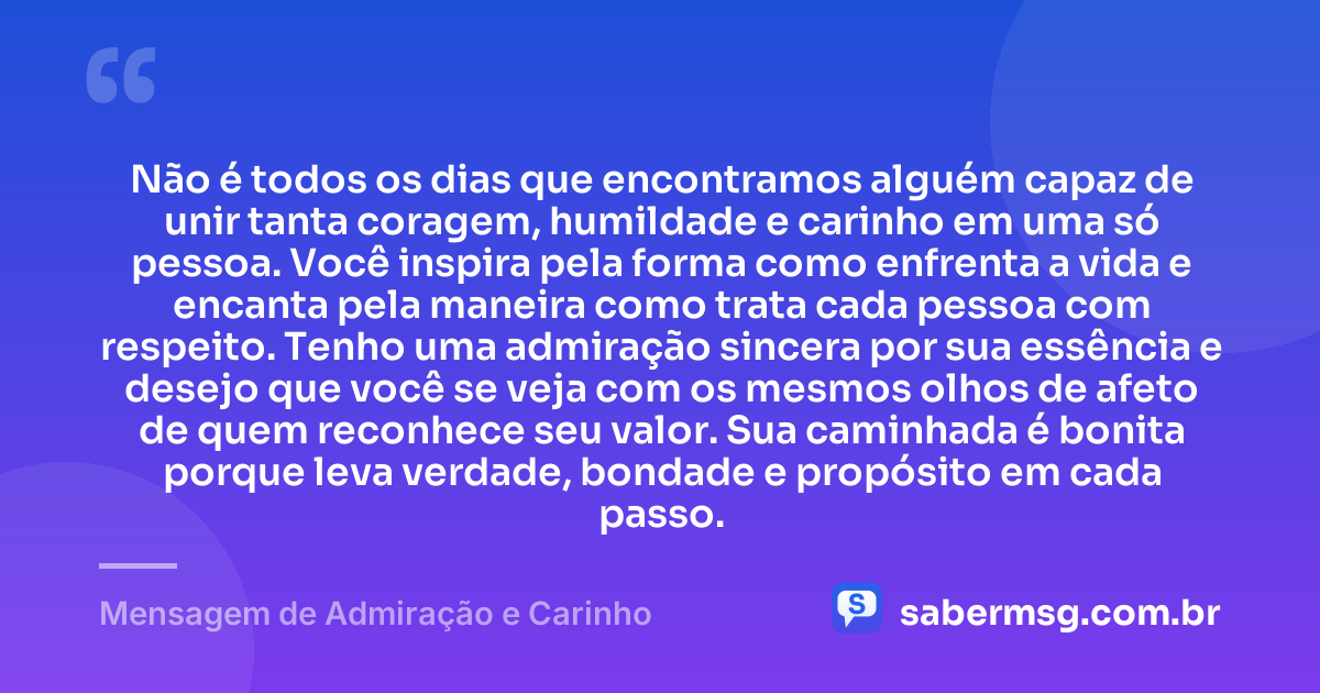 Não é todos os dias que encontramos alguém capaz de unir tanta coragem, humildade e carinho em uma só pessoa. Você inspira pela forma como enfrenta a vida e encanta pela maneira como trata cada pessoa com respeito. Tenho uma admiração sincera por sua essência e desejo que você se veja com os mesmos olhos de afeto de quem reconhece seu valor. Sua caminhada é bonita porque leva verdade, bondade e propósito em cada passo. — Mensagem de Admiração e Carinho