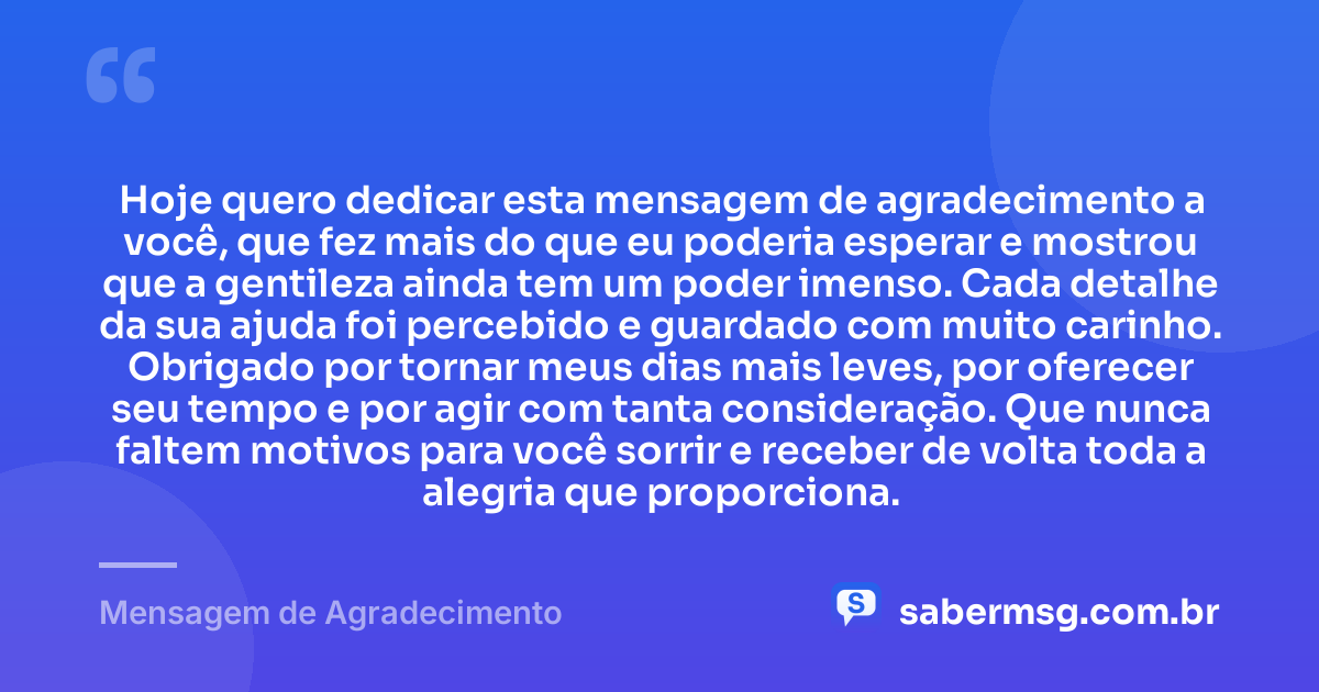 Hoje quero dedicar esta mensagem de agradecimento a você, que fez mais do que eu poderia esperar e mostrou que a gentileza ainda tem um poder imenso. Cada detalhe da sua ajuda foi percebido e guardado com muito carinho. Obrigado por tornar meus dias mais leves, por oferecer seu tempo e por agir com tanta consideração. Que nunca faltem motivos para você sorrir e receber de volta toda a alegria que proporciona. — Mensagem de Agradecimento