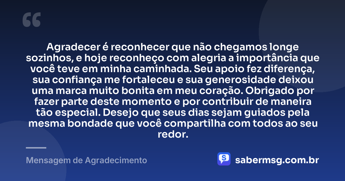 Agradecer é reconhecer que não chegamos longe sozinhos, e hoje reconheço com alegria a importância que você teve em minha caminhada. Seu apoio fez diferença, sua confiança me fortaleceu e sua generosidade deixou uma marca muito bonita em meu coração. Obrigado por fazer parte deste momento e por contribuir de maneira tão especial. Desejo que seus dias sejam guiados pela mesma bondade que você compartilha com todos ao seu redor. — Mensagem de Agradecimento