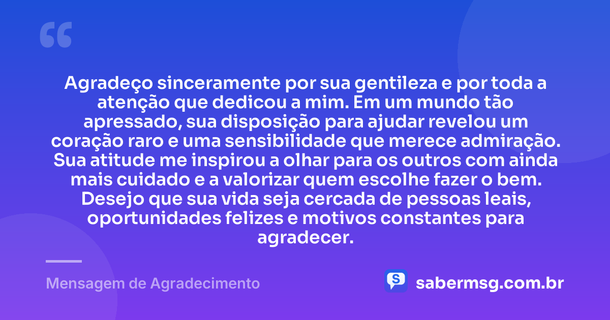 Agradeço sinceramente por sua gentileza e por toda a atenção que dedicou a mim. Em um mundo tão apressado, sua disposição para ajudar revelou um coração raro e uma sensibilidade que merece admiração. Sua atitude me inspirou a olhar para os outros com ainda mais cuidado e a valorizar quem escolhe fazer o bem. Desejo que sua vida seja cercada de pessoas leais, oportunidades felizes e motivos constantes para agradecer. — Mensagem de Agradecimento