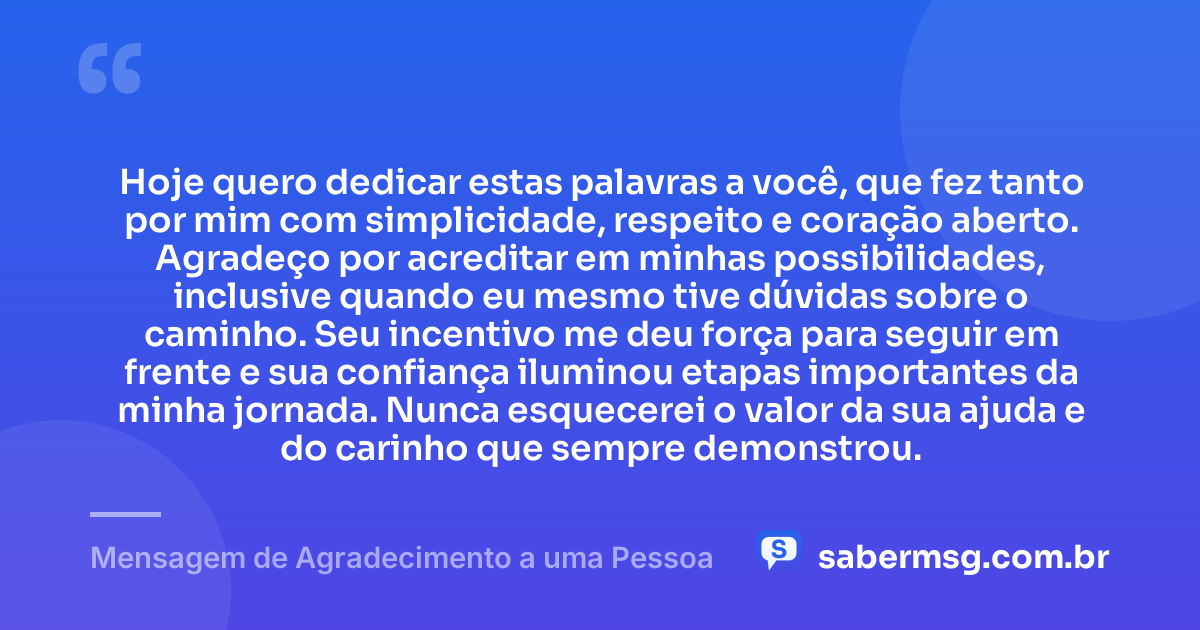 Hoje quero dedicar estas palavras a você, que fez tanto por mim com simplicidade, respeito e coração aberto. Agradeço por acreditar em minhas possibilidades, inclusive quando eu mesmo tive dúvidas sobre o caminho. Seu incentivo me deu força para seguir em frente e sua confiança iluminou etapas importantes da minha jornada. Nunca esquecerei o valor da sua ajuda e do carinho que sempre demonstrou. — Mensagem de Agradecimento a uma Pessoa