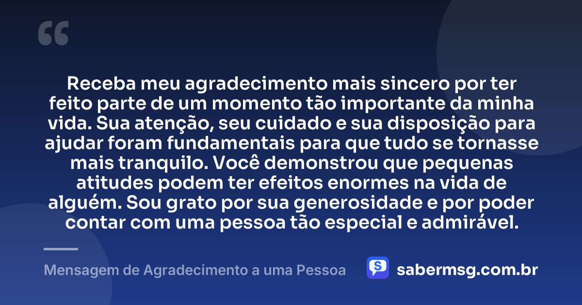 Receba meu agradecimento mais sincero por ter feito parte de um momento tão importante da minha vida. Sua atenção, seu cuidado e sua disposição para ajudar foram fundamentais para que tudo se tornasse mais tranquilo. Você demonstrou que pequenas atitudes podem ter efeitos enormes na vida de alguém. Sou grato por sua generosidade e por poder contar com uma pessoa tão especial e admirável. — Mensagem de Agradecimento a uma Pessoa