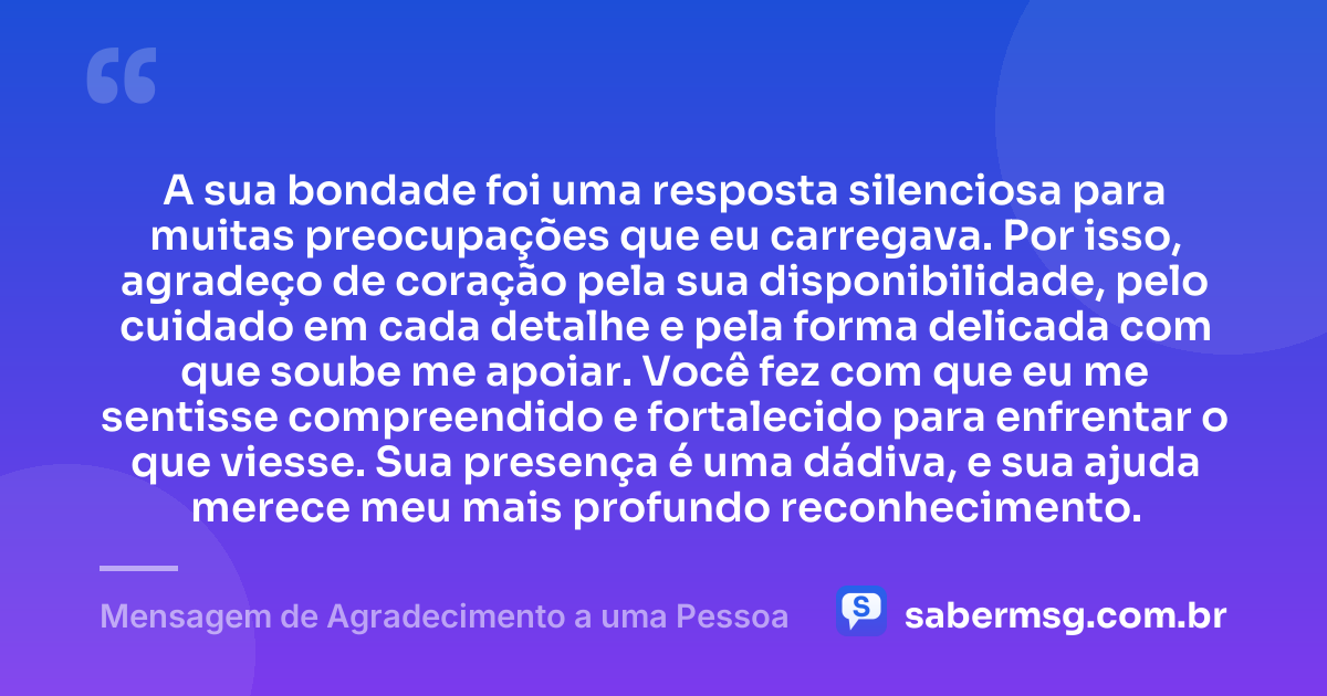 A sua bondade foi uma resposta silenciosa para muitas preocupações que eu carregava. Por isso, agradeço de coração pela sua disponibilidade, pelo cuidado em cada detalhe e pela forma delicada com que soube me apoiar. Você fez com que eu me sentisse compreendido e fortalecido para enfrentar o que viesse. Sua presença é uma dádiva, e sua ajuda merece meu mais profundo reconhecimento. — Mensagem de Agradecimento a uma Pessoa