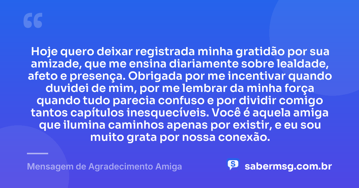 Hoje quero deixar registrada minha gratidão por sua amizade, que me ensina diariamente sobre lealdade, afeto e presença. Obrigada por me incentivar quando duvidei de mim, por me lembrar da minha força quando tudo parecia confuso e por dividir comigo tantos capítulos inesquecíveis. Você é aquela amiga que ilumina caminhos apenas por existir, e eu sou muito grata por nossa conexão. — Mensagem de Agradecimento Amiga