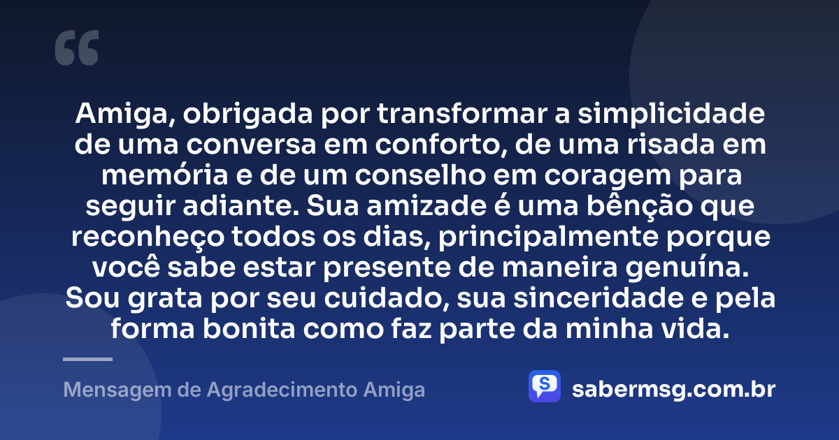 Amiga, obrigada por transformar a simplicidade de uma conversa em conforto, de uma risada em memória e de um conselho em coragem para seguir adiante. Sua amizade é uma bênção que reconheço todos os dias, principalmente porque você sabe estar presente de maneira genuína. Sou grata por seu cuidado, sua sinceridade e pela forma bonita como faz parte da minha vida. — Mensagem de Agradecimento Amiga