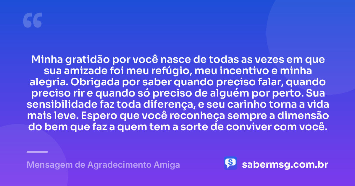 Minha gratidão por você nasce de todas as vezes em que sua amizade foi meu refúgio, meu incentivo e minha alegria. Obrigada por saber quando preciso falar, quando preciso rir e quando só preciso de alguém por perto. Sua sensibilidade faz toda diferença, e seu carinho torna a vida mais leve. Espero que você reconheça sempre a dimensão do bem que faz a quem tem a sorte de conviver com você. — Mensagem de Agradecimento Amiga