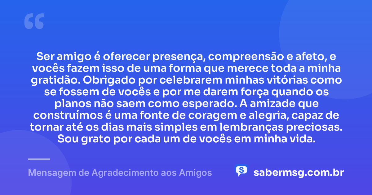 Ser amigo é oferecer presença, compreensão e afeto, e vocês fazem isso de uma forma que merece toda a minha gratidão. Obrigado por celebrarem minhas vitórias como se fossem de vocês e por me darem força quando os planos não saem como esperado. A amizade que construímos é uma fonte de coragem e alegria, capaz de tornar até os dias mais simples em lembranças preciosas. Sou grato por cada um de vocês em minha vida. — Mensagem de Agradecimento aos Amigos