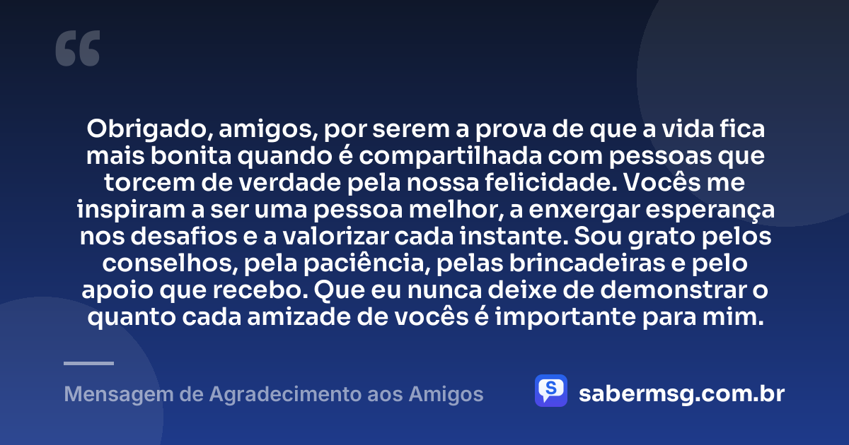 Obrigado, amigos, por serem a prova de que a vida fica mais bonita quando é compartilhada com pessoas que torcem de verdade pela nossa felicidade. Vocês me inspiram a ser uma pessoa melhor, a enxergar esperança nos desafios e a valorizar cada instante. Sou grato pelos conselhos, pela paciência, pelas brincadeiras e pelo apoio que recebo. Que eu nunca deixe de demonstrar o quanto cada amizade de vocês é importante para mim. — Mensagem de Agradecimento aos Amigos