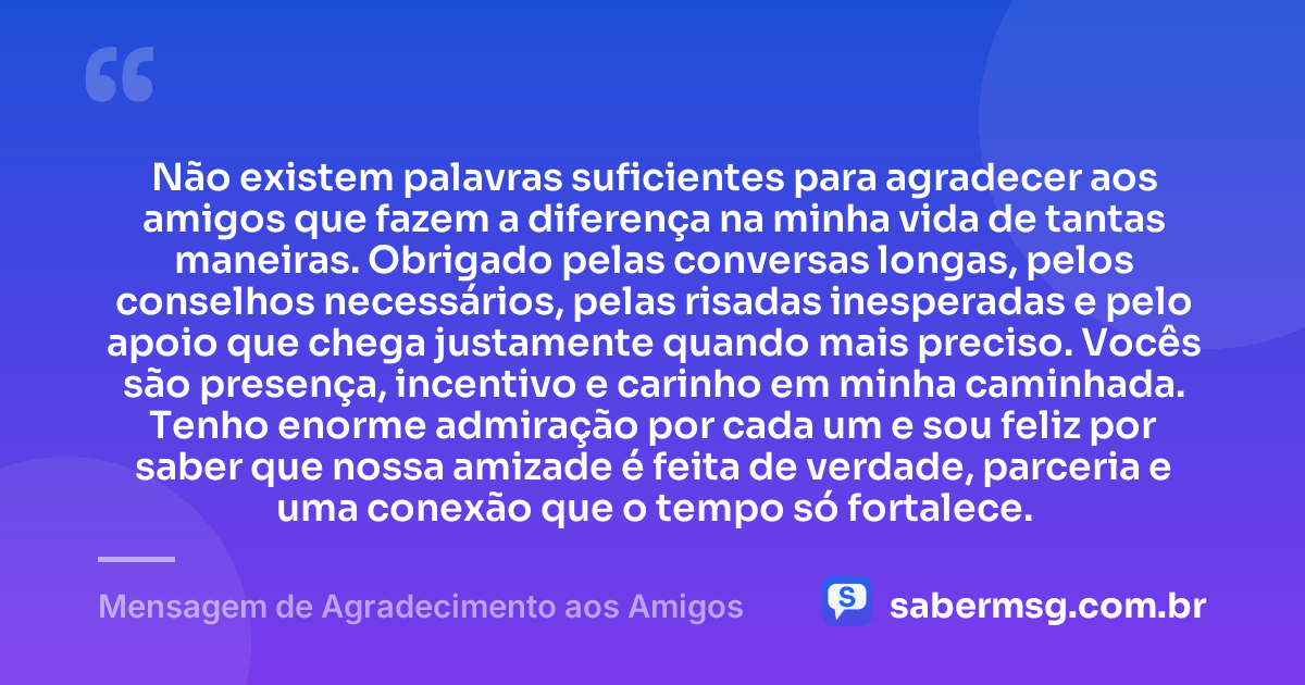 Não existem palavras suficientes para agradecer aos amigos que fazem a diferença na minha vida de tantas maneiras. Obrigado pelas conversas longas, pelos conselhos necessários, pelas risadas inesperadas e pelo apoio que chega justamente quando mais preciso. Vocês são presença, incentivo e carinho em minha caminhada. Tenho enorme admiração por cada um e sou feliz por saber que nossa amizade é feita de verdade, parceria e uma conexão que o tempo só fortalece. — Mensagem de Agradecimento aos Amigos