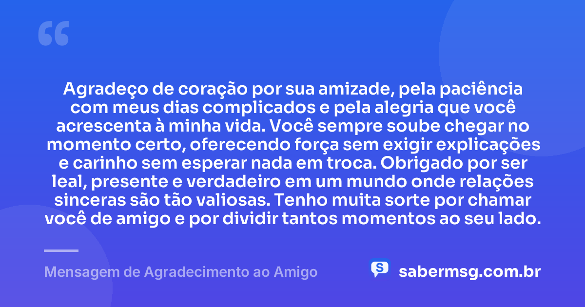 Agradeço de coração por sua amizade, pela paciência com meus dias complicados e pela alegria que você acrescenta à minha vida. Você sempre soube chegar no momento certo, oferecendo força sem exigir explicações e carinho sem esperar nada em troca. Obrigado por ser leal, presente e verdadeiro em um mundo onde relações sinceras são tão valiosas. Tenho muita sorte por chamar você de amigo e por dividir tantos momentos ao seu lado. — Mensagem de Agradecimento ao Amigo
