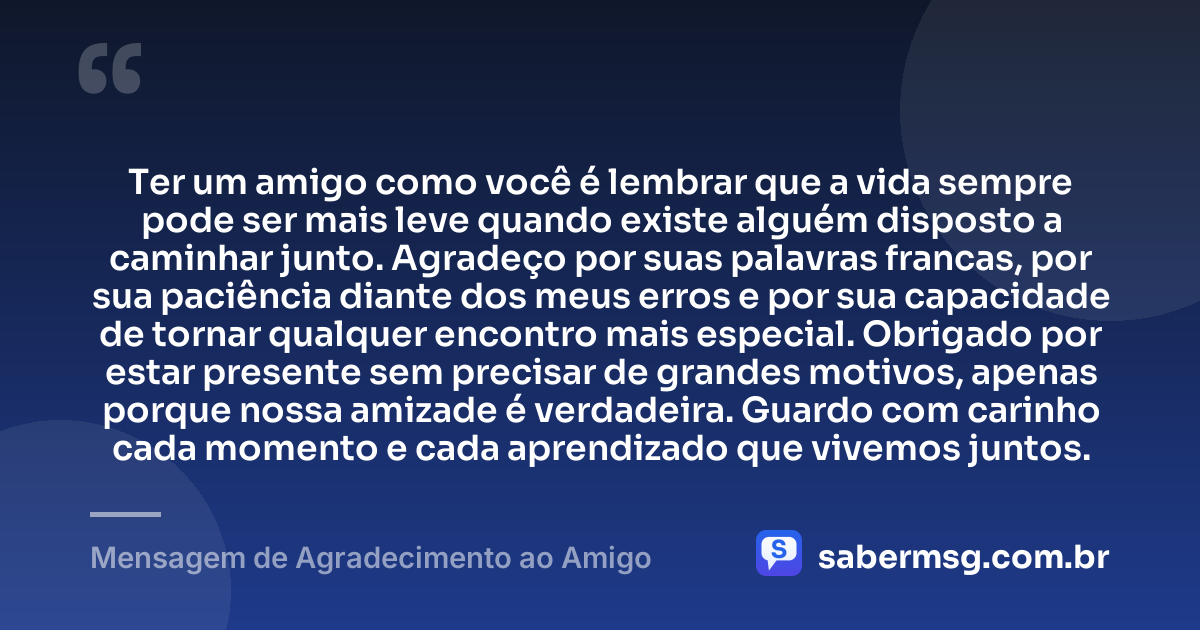 Ter um amigo como você é lembrar que a vida sempre pode ser mais leve quando existe alguém disposto a caminhar junto. Agradeço por suas palavras francas, por sua paciência diante dos meus erros e por sua capacidade de tornar qualquer encontro mais especial. Obrigado por estar presente sem precisar de grandes motivos, apenas porque nossa amizade é verdadeira. Guardo com carinho cada momento e cada aprendizado que vivemos juntos. — Mensagem de Agradecimento ao Amigo
