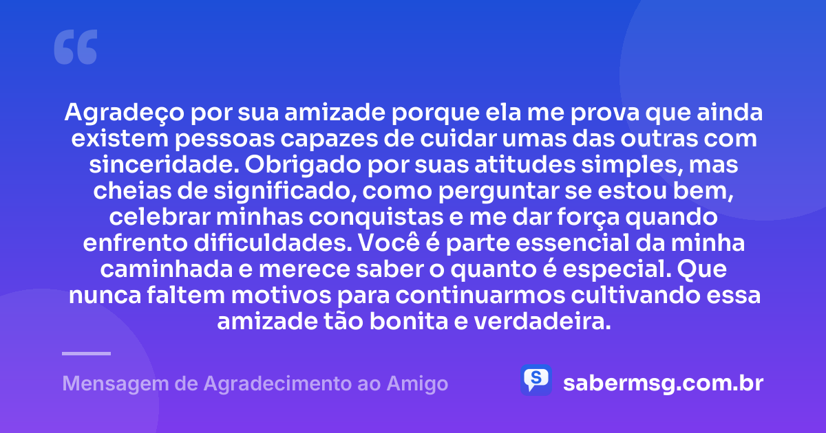 Agradeço por sua amizade porque ela me prova que ainda existem pessoas capazes de cuidar umas das outras com sinceridade. Obrigado por suas atitudes simples, mas cheias de significado, como perguntar se estou bem, celebrar minhas conquistas e me dar força quando enfrento dificuldades. Você é parte essencial da minha caminhada e merece saber o quanto é especial. Que nunca faltem motivos para continuarmos cultivando essa amizade tão bonita e verdadeira. — Mensagem de Agradecimento ao Amigo