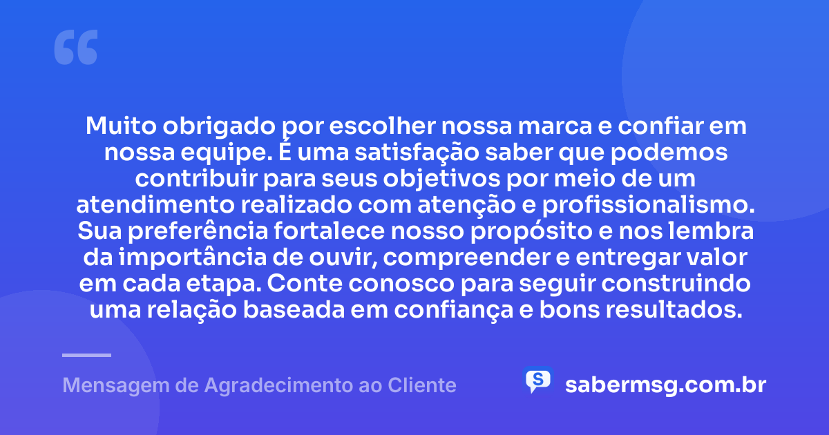 Muito obrigado por escolher nossa marca e confiar em nossa equipe. É uma satisfação saber que podemos contribuir para seus objetivos por meio de um atendimento realizado com atenção e profissionalismo. Sua preferência fortalece nosso propósito e nos lembra da importância de ouvir, compreender e entregar valor em cada etapa. Conte conosco para seguir construindo uma relação baseada em confiança e bons resultados. — Mensagem de Agradecimento ao Cliente