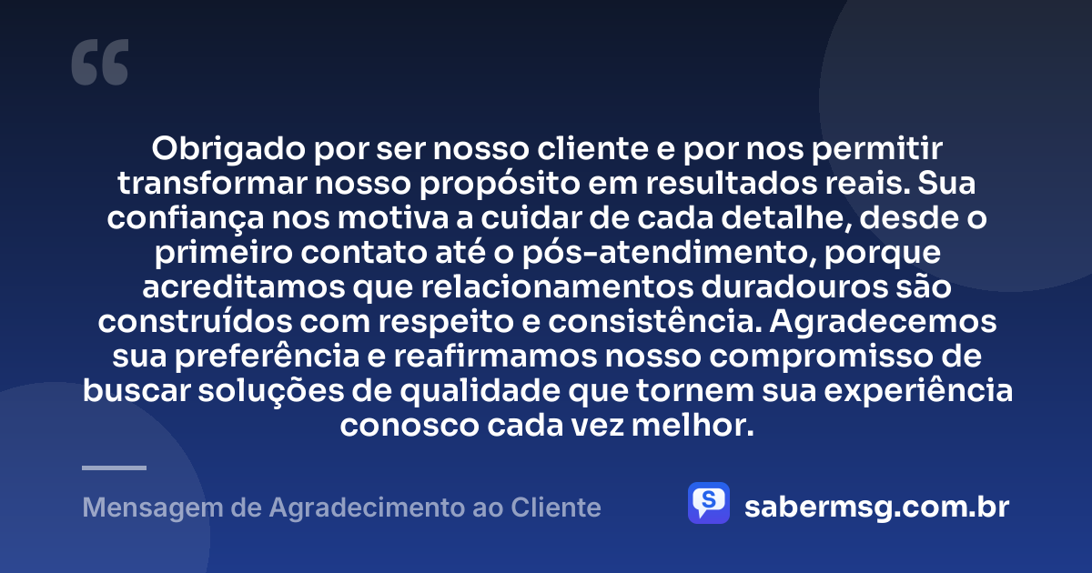 Obrigado por ser nosso cliente e por nos permitir transformar nosso propósito em resultados reais. Sua confiança nos motiva a cuidar de cada detalhe, desde o primeiro contato até o pós-atendimento, porque acreditamos que relacionamentos duradouros são construídos com respeito e consistência. Agradecemos sua preferência e reafirmamos nosso compromisso de buscar soluções de qualidade que tornem sua experiência conosco cada vez melhor. — Mensagem de Agradecimento ao Cliente