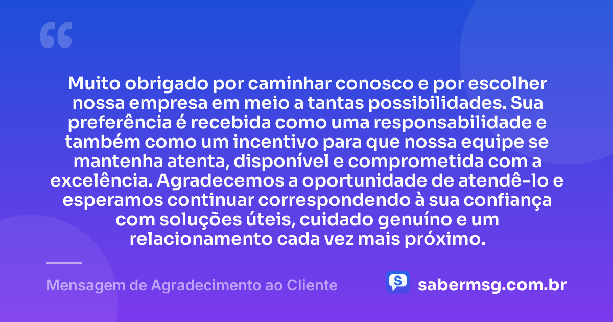 Muito obrigado por caminhar conosco e por escolher nossa empresa em meio a tantas possibilidades. Sua preferência é recebida como uma responsabilidade e também como um incentivo para que nossa equipe se mantenha atenta, disponível e comprometida com a excelência. Agradecemos a oportunidade de atendê-lo e esperamos continuar correspondendo à sua confiança com soluções úteis, cuidado genuíno e um relacionamento cada vez mais próximo. — Mensagem de Agradecimento ao Cliente