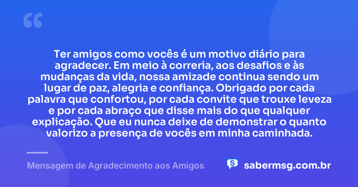 Ter amigos como vocês é um motivo diário para agradecer. Em meio à correria, aos desafios e às mudanças da vida, nossa amizade continua sendo um lugar de paz, alegria e confiança. Obrigado por cada palavra que confortou, por cada convite que trouxe leveza e por cada abraço que disse mais do que qualquer explicação. Que eu nunca deixe de demonstrar o quanto valorizo a presença de vocês em minha caminhada. — Mensagem de Agradecimento aos Amigos