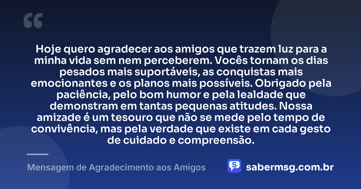 Hoje quero agradecer aos amigos que trazem luz para a minha vida sem nem perceberem. Vocês tornam os dias pesados mais suportáveis, as conquistas mais emocionantes e os planos mais possíveis. Obrigado pela paciência, pelo bom humor e pela lealdade que demonstram em tantas pequenas atitudes. Nossa amizade é um tesouro que não se mede pelo tempo de convivência, mas pela verdade que existe em cada gesto de cuidado e compreensão. — Mensagem de Agradecimento aos Amigos