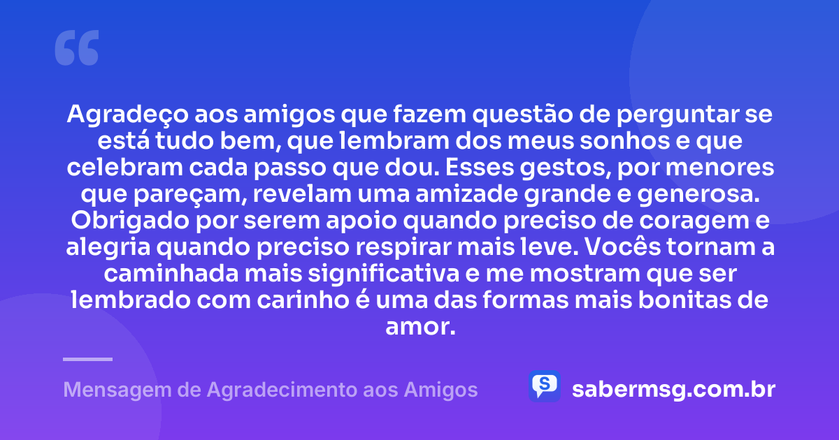 Agradeço aos amigos que fazem questão de perguntar se está tudo bem, que lembram dos meus sonhos e que celebram cada passo que dou. Esses gestos, por menores que pareçam, revelam uma amizade grande e generosa. Obrigado por serem apoio quando preciso de coragem e alegria quando preciso respirar mais leve. Vocês tornam a caminhada mais significativa e me mostram que ser lembrado com carinho é uma das formas mais bonitas de amor. — Mensagem de Agradecimento aos Amigos