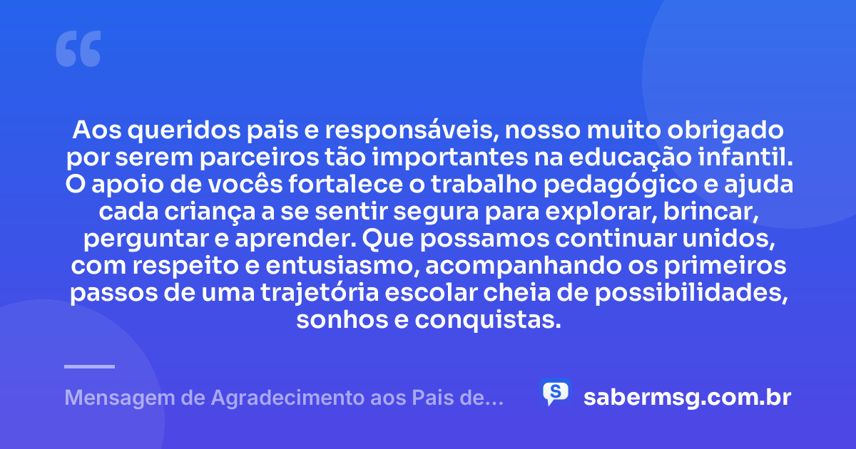 Aos queridos pais e responsáveis, nosso muito obrigado por serem parceiros tão importantes na educação infantil. O apoio de vocês fortalece o trabalho pedagógico e ajuda cada criança a se sentir segura para explorar, brincar, perguntar e aprender. Que possamos continuar unidos, com respeito e entusiasmo, acompanhando os primeiros passos de uma trajetória escolar cheia de possibilidades, sonhos e conquistas. — Mensagem de Agradecimento aos Pais de Alunos da Educação Infantil