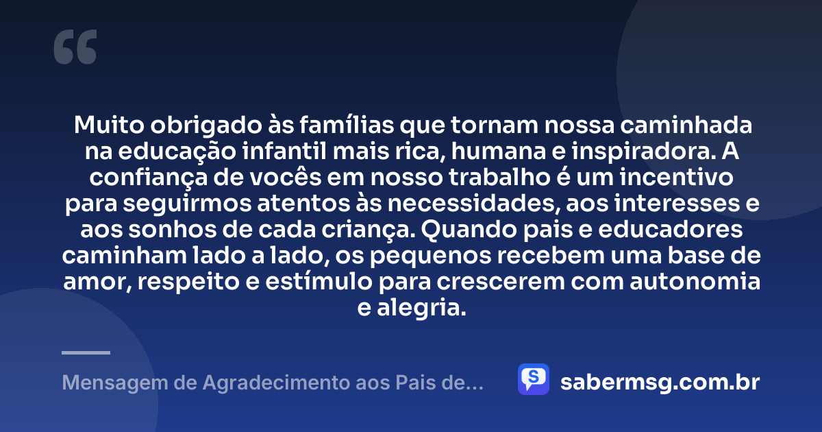 Muito obrigado às famílias que tornam nossa caminhada na educação infantil mais rica, humana e inspiradora. A confiança de vocês em nosso trabalho é um incentivo para seguirmos atentos às necessidades, aos interesses e aos sonhos de cada criança. Quando pais e educadores caminham lado a lado, os pequenos recebem uma base de amor, respeito e estímulo para crescerem com autonomia e alegria. — Mensagem de Agradecimento aos Pais de Alunos da Educação Infantil
