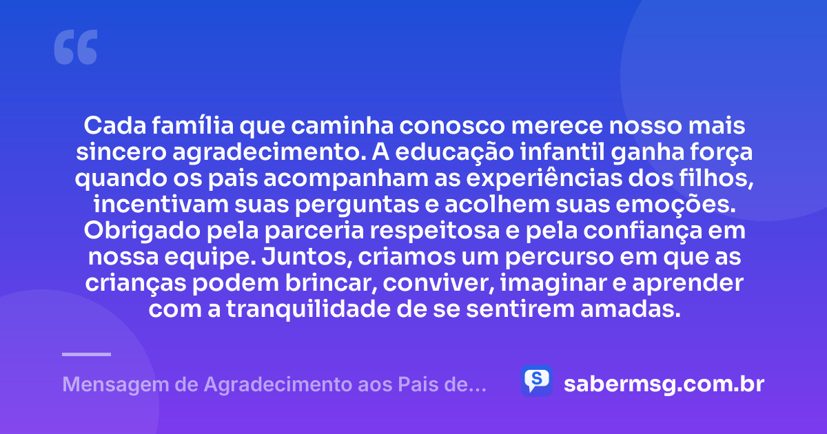 Cada família que caminha conosco merece nosso mais sincero agradecimento. A educação infantil ganha força quando os pais acompanham as experiências dos filhos, incentivam suas perguntas e acolhem suas emoções. Obrigado pela parceria respeitosa e pela confiança em nossa equipe. Juntos, criamos um percurso em que as crianças podem brincar, conviver, imaginar e aprender com a tranquilidade de se sentirem amadas. — Mensagem de Agradecimento aos Pais de Alunos da Educação Infantil