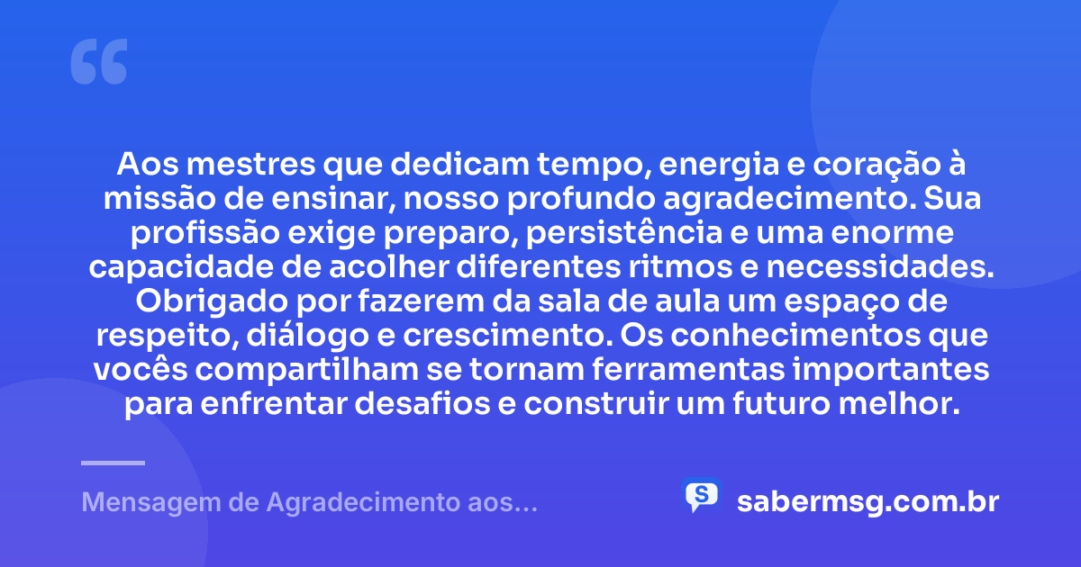 Aos mestres que dedicam tempo, energia e coração à missão de ensinar, nosso profundo agradecimento. Sua profissão exige preparo, persistência e uma enorme capacidade de acolher diferentes ritmos e necessidades. Obrigado por fazerem da sala de aula um espaço de respeito, diálogo e crescimento. Os conhecimentos que vocês compartilham se tornam ferramentas importantes para enfrentar desafios e construir um futuro melhor. — Mensagem de Agradecimento aos Professores
