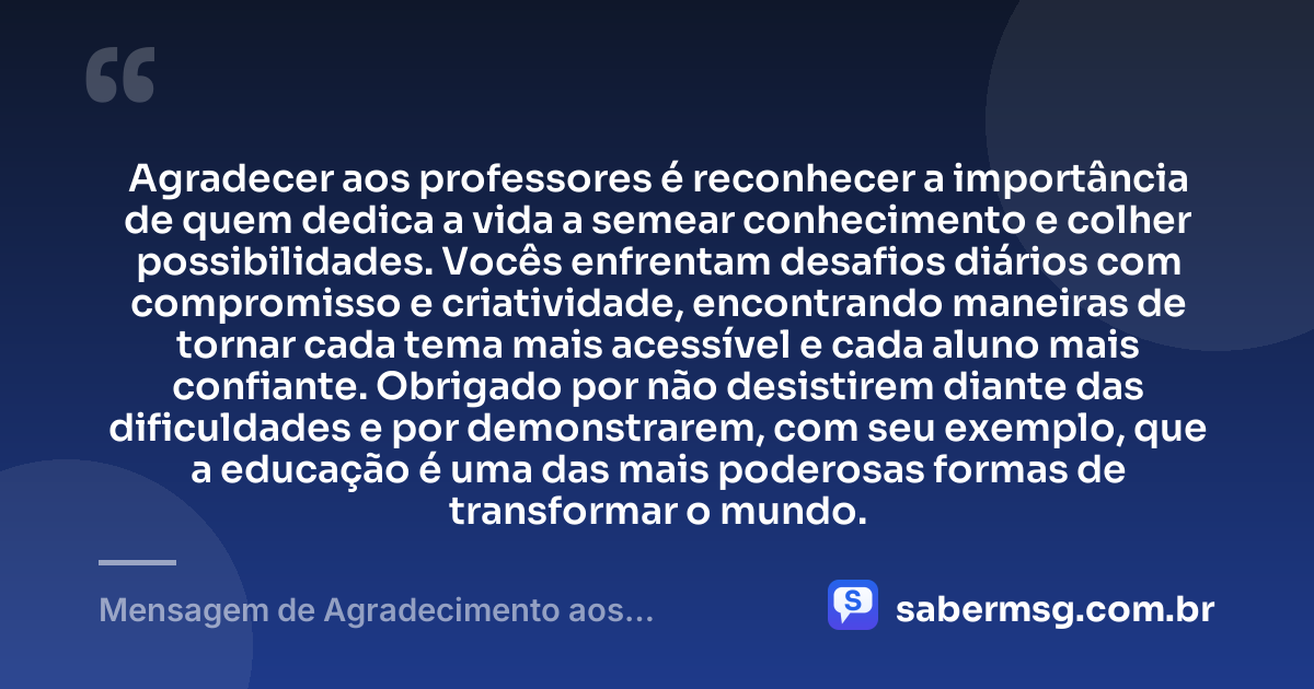 Agradecer aos professores é reconhecer a importância de quem dedica a vida a semear conhecimento e colher possibilidades. Vocês enfrentam desafios diários com compromisso e criatividade, encontrando maneiras de tornar cada tema mais acessível e cada aluno mais confiante. Obrigado por não desistirem diante das dificuldades e por demonstrarem, com seu exemplo, que a educação é uma das mais poderosas formas de transformar o mundo. — Mensagem de Agradecimento aos Professores