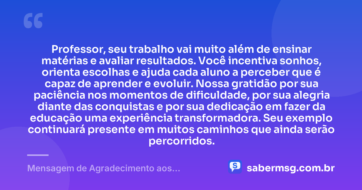 Professor, seu trabalho vai muito além de ensinar matérias e avaliar resultados. Você incentiva sonhos, orienta escolhas e ajuda cada aluno a perceber que é capaz de aprender e evoluir. Nossa gratidão por sua paciência nos momentos de dificuldade, por sua alegria diante das conquistas e por sua dedicação em fazer da educação uma experiência transformadora. Seu exemplo continuará presente em muitos caminhos que ainda serão percorridos. — Mensagem de Agradecimento aos Professores